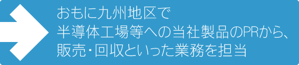 主に九州地区の営業を担当しています。半導体工場等への当社製品のPRから、販売・回収といった業務を担当