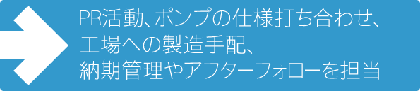 PR活動、ポンプの仕様打ち合わせ、工場への製造手配、納期管理やアフターフォローを担当