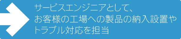 サービスエンジニアとして、お客様の工場への製品の納入やトラブル対応を担当