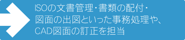ISOの文書管理・書類の配付・図面の出図といった事務処理や、CADを使った簡単な図面の訂正を担当